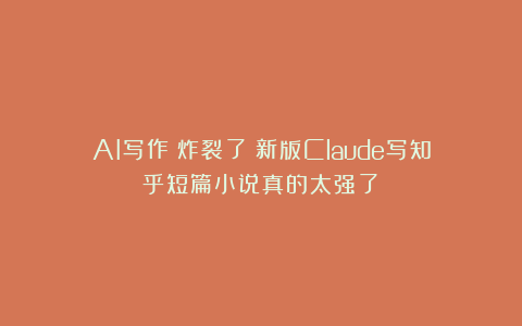 AI写作|炸裂了！新版Claude写知乎短篇小说真的太强了！