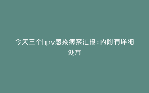 今天三个hpv感染病案汇报:内附有详细处方！