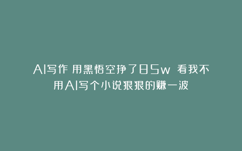AI写作|用黑悟空挣了85w？！看我不用AI写个小说狠狠的赚一波！