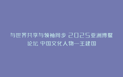 与世界共享与领袖同步《2025亚洲博鳌论坛》中国文化人物—王建国