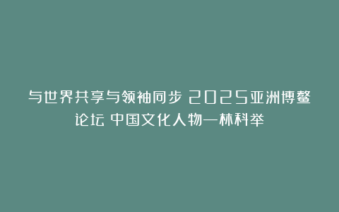 与世界共享与领袖同步《2025亚洲博鳌论坛》中国文化人物—林科举