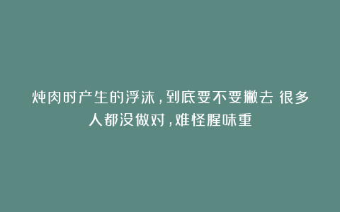 炖肉时产生的浮沫，到底要不要撇去？很多人都没做对，难怪腥味重