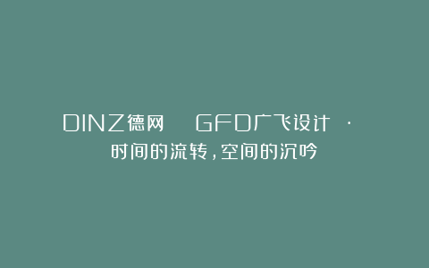 DINZ德网 | GFD广飞设计 · 时间的流转，空间的沉吟