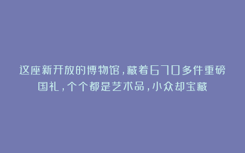 这座新开放的博物馆，藏着670多件重磅国礼，个个都是艺术品，小众却宝藏