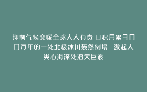 抑制气候变暖全球人人有责！日积月累300万年的一处北极冰川轰然倒塌！ 激起人类心海深处滔天巨浪！