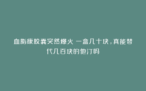 血脂康胶囊突然爆火：一盒几十块，真能替代几百块的他汀吗？