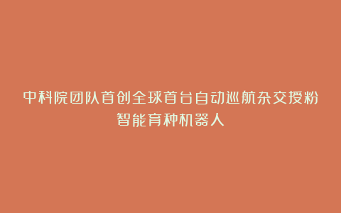 中科院团队首创全球首台自动巡航杂交授粉智能育种机器人
