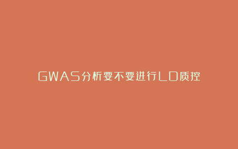GWAS分析要不要进行LD质控？
