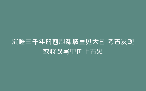 沉睡三千年的西周都城重见天日：考古发现或将改写中国上古史