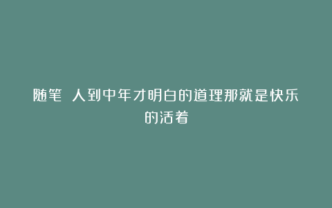 随笔||人到中年才明白的道理那就是快乐的活着