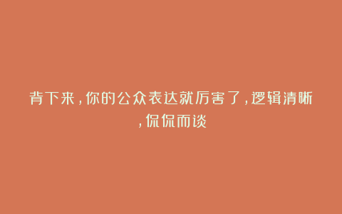 背下来，你的公众表达就厉害了，逻辑清晰，侃侃而谈