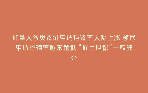 加拿大各类签证申请拒签率大幅上涨！移民申请容错率越来越低！“雇主担保”一枝独秀