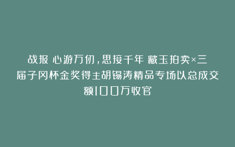 战报丨心游万仞，思接千年！藏玉拍卖×三届子冈杯金奖得主胡锡涛精品专场以总成交额100万收官