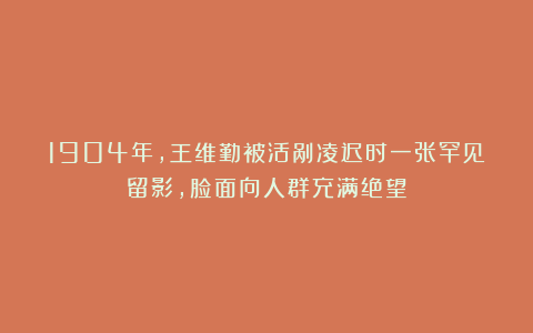 1904年，王维勤被活剐凌迟时一张罕见留影，脸面向人群充满绝望