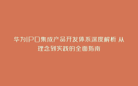 华为IPD集成产品开发体系深度解析:从理念到实践的全面指南