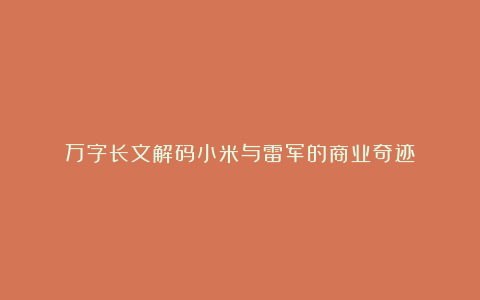 万字长文解码小米与雷军的商业奇迹