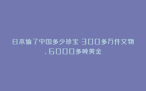 日本偷了中国多少珍宝：300多万件文物、6000多吨黄金