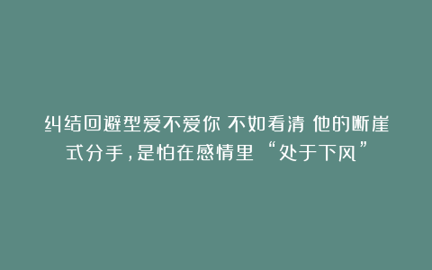 纠结回避型爱不爱你？不如看清：他的断崖式分手，是怕在感情里 “处于下风”