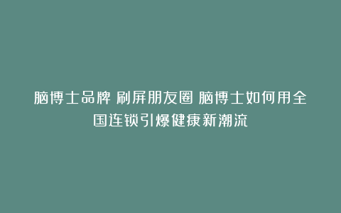 脑博士品牌丨刷屏朋友圈！脑博士如何用全国连锁引爆健康新潮流？