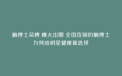 脑博士品牌丨爆火出圈！全国连锁的脑博士为何成明星健康新选择？