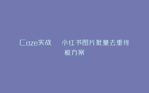 Coze实战 | 小红书图片批量去重终极方案！