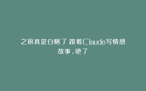 之前真是白瞎了！跟着Claude写情感故事，绝了！