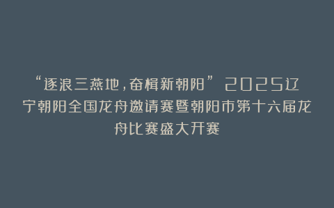 “逐浪三燕地，奋楫新朝阳” 2025辽宁朝阳全国龙舟邀请赛暨朝阳市第十六届龙舟比赛盛大开赛