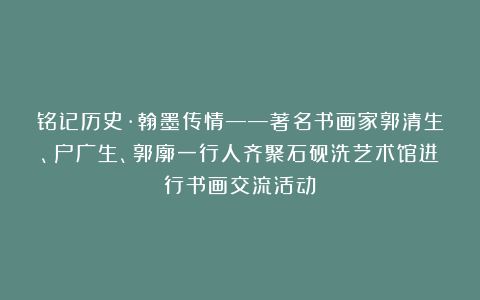 铭记历史·翰墨传情——著名书画家郭清生、户广生、郭廓一行人齐聚石砚洗艺术馆进行书画交流活动