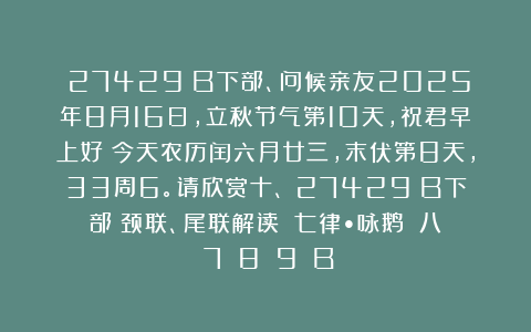 （27429）B下部、问候亲友2025年8月16日，立秋节气第10天，祝君早上好！今天农历闰六月廿三，末伏第8天，33周6。请欣赏十、（27429）B下部（颈联、尾联解读）《七律•咏鹅》［八〈7〉〈8〉〈9〉］B