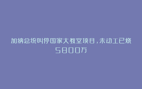 加纳总统叫停国家大教堂项目，未动工已烧5800万！
