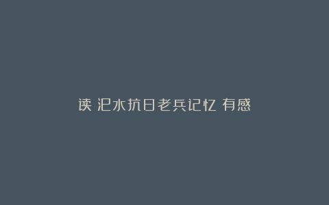 读《汜水抗日老兵记忆》有感