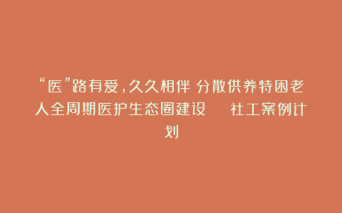 “医”路有爱，久久相伴！分散供养特困老人全周期医护生态圈建设 | 社工案例计划
