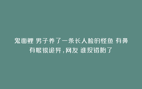 鬼面鲤？男子养了一条长人脸的怪鱼！有鼻有眼很诡异，网友：谁投错胎了？