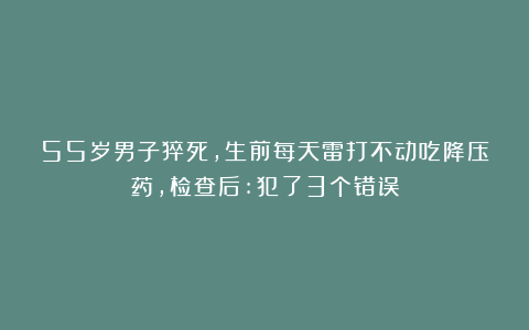 55岁男子猝死，生前每天雷打不动吃降压药，检查后:犯了3个错误