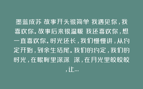 墨蓝成苏：故事开头很简单：我遇见你，我喜欢你。故事后来很温暖：我还喜欢你，想一直喜欢你。时光还长，我们慢慢讲，从约定开始，到余生结尾。我们的约定，我们的时光，在眼眸里深深 深，在月光里皎皎皎，让…