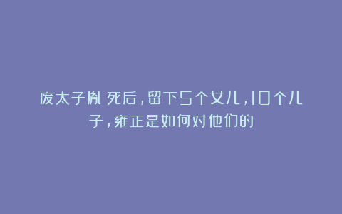 废太子胤礽死后，留下5个女儿，10个儿子，雍正是如何对他们的