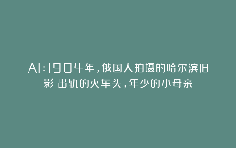 AI:1904年，俄国人拍摄的哈尔滨旧影：出轨的火车头，年少的小母亲