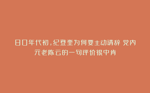 80年代初，纪登奎为何要主动请辞？党内元老陈云的一句评价很中肯