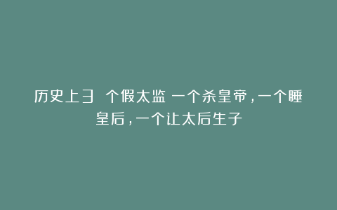 历史上3 个假太监：一个杀皇帝，一个睡皇后，一个让太后生子
