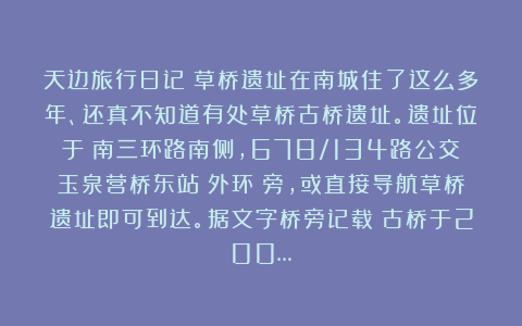 天边旅行日记：草桥遗址在南城住了这么多年、还真不知道有处草桥古桥遗址。遗址位于：南三环路南侧，678/134路公交玉泉营桥东站（外环）旁，或直接导航草桥遗址即可到达。据文字桥旁记载：古桥于200…
