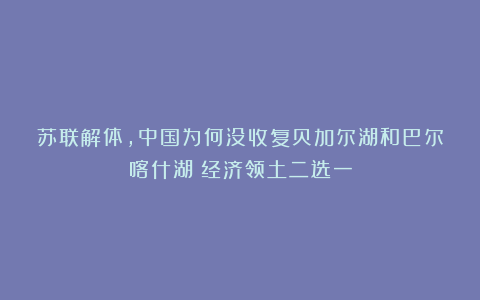 苏联解体，中国为何没收复贝加尔湖和巴尔喀什湖？经济领土二选一