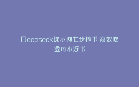 Deepseek提示词七步榨书｜高效吃透每本好书
