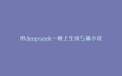 用deepseek一晚上生成5篇小说