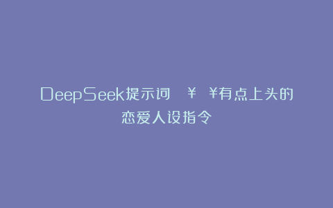 DeepSeek提示词：🔥🔥有点上头的恋爱人设指令