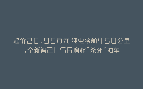 起价20.99万元！纯电续航450公里，全新智己LS6增程“杀死”油车