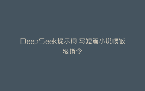 DeepSeek提示词：写短篇小说喂饭级指令！
