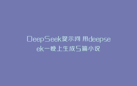 DeepSeek提示词：用deepseek一晚上生成5篇小说