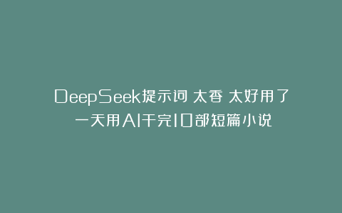 DeepSeek提示词：太香！太好用了！一天用AI干完10部短篇小说