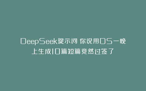 DeepSeek提示词：你说用DS一晚上生成10篇短篇竟然过签了❓