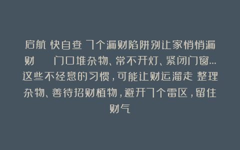启航：快自查！7个漏财陷阱别让家悄悄漏财💰 门口堆杂物、常不开灯、紧闭门窗…这些不经意的习惯，可能让财运溜走！整理杂物、善待招财植物，避开7个雷区，留住财气～